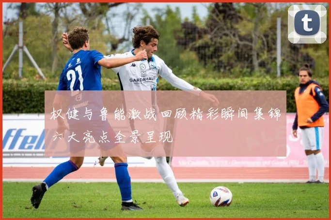 权健与鲁能激战回顾精彩瞬间集锦六大亮点全景呈现