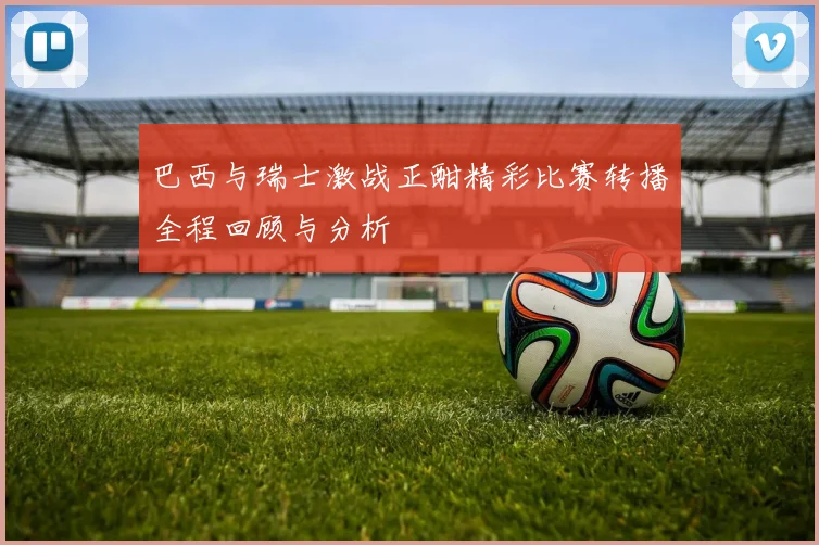 巴西与瑞士激战正酣精彩比赛转播全程回顾与分析