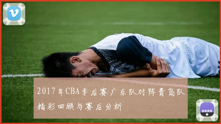 2017年CBA季后赛广东队对阵青岛队精彩回顾与赛后分析