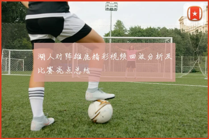 湖人对阵雄鹿精彩视频回放分析及比赛亮点总结
