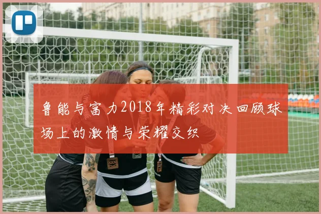 鲁能与富力2018年精彩对决回顾球场上的激情与荣耀交织