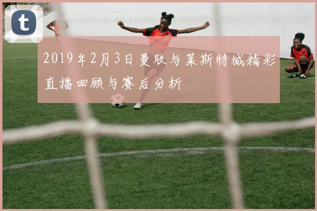 2019年2月3日曼联与莱斯特城精彩直播回顾与赛后分析