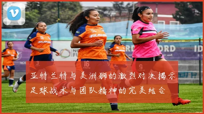 亚特兰特与美洲狮的激烈对决揭示足球战术与团队精神的完美结合