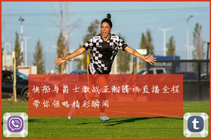 快船与爵士激战正酣腾讯直播全程带你领略精彩瞬间
