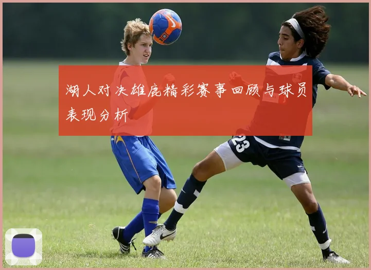 湖人对决雄鹿精彩赛事回顾与球员表现分析