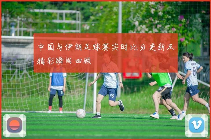 中国与伊朗足球赛实时比分更新及精彩瞬间回顾
