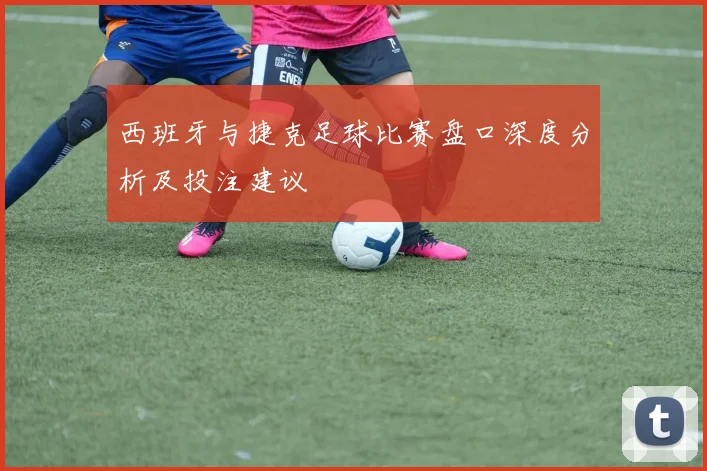 西班牙与捷克足球比赛盘口深度分析及投注建议