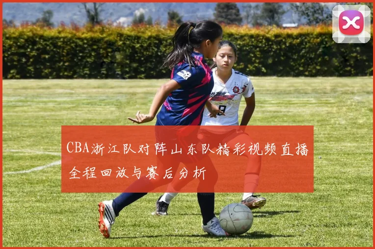 CBA浙江队对阵山东队精彩视频直播全程回放与赛后分析