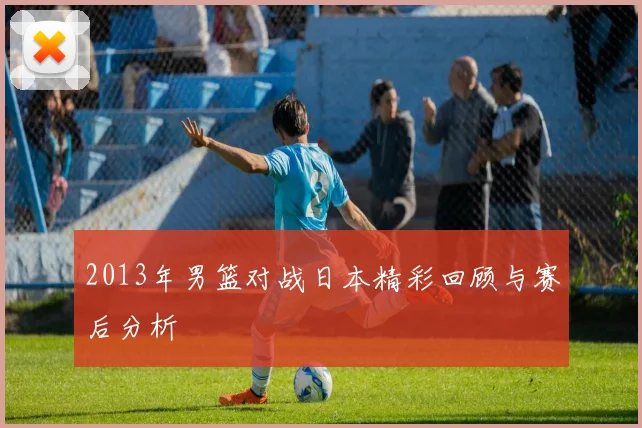 2013年男篮对战日本精彩回顾与赛后分析