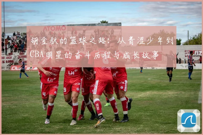 胡金秋的篮球之路：从青涩少年到CBA明星的奋斗历程与成长故事
