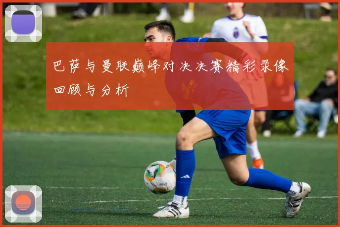 巴萨与曼联巅峰对决决赛精彩录像回顾与分析