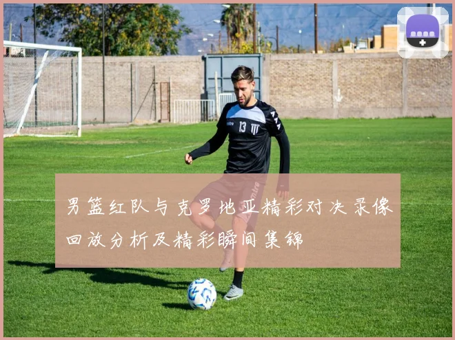 男篮红队与克罗地亚精彩对决录像回放分析及精彩瞬间集锦