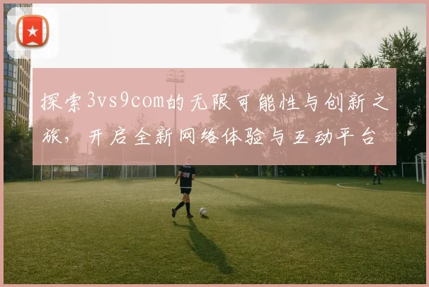 探索3vs9com的无限可能性与创新之旅，开启全新网络体验与互动平台