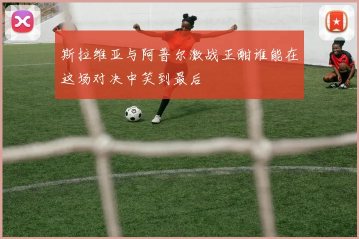 斯拉维亚与阿普尔激战正酣谁能在这场对决中笑到最后