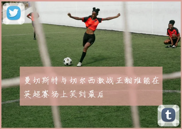 曼切斯特与切尔西激战正酣谁能在英超赛场上笑到最后