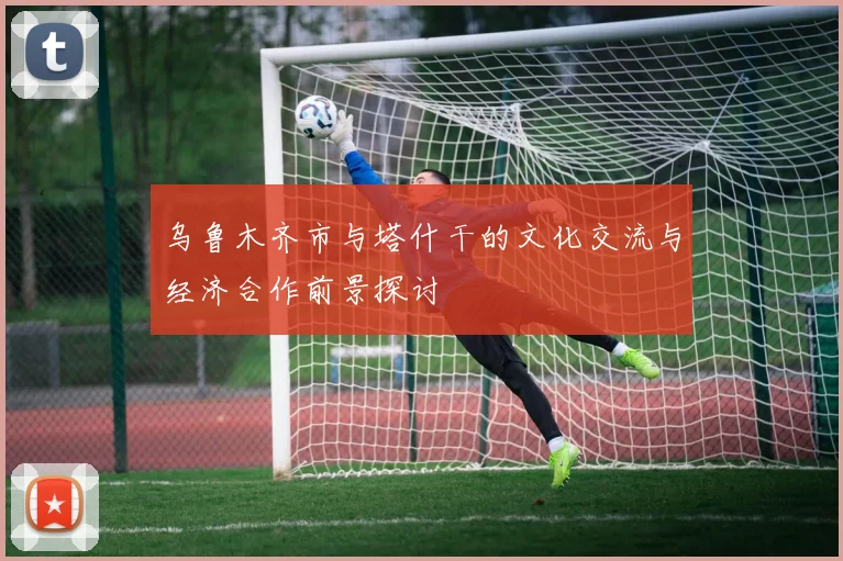 乌鲁木齐市与塔什干的文化交流与经济合作前景探讨