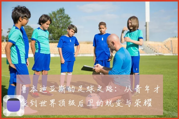 鲁本迪亚斯的足球之路：从青年才俊到世界顶级后卫的蜕变与荣耀