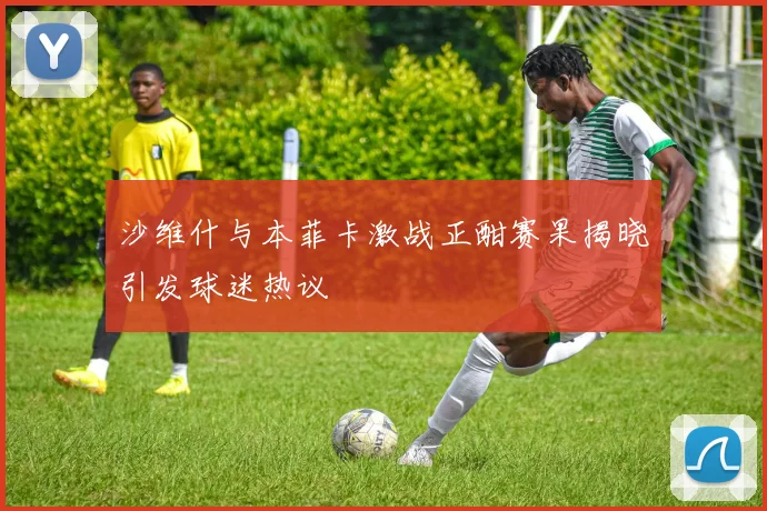 沙维什与本菲卡激战正酣赛果揭晓引发球迷热议