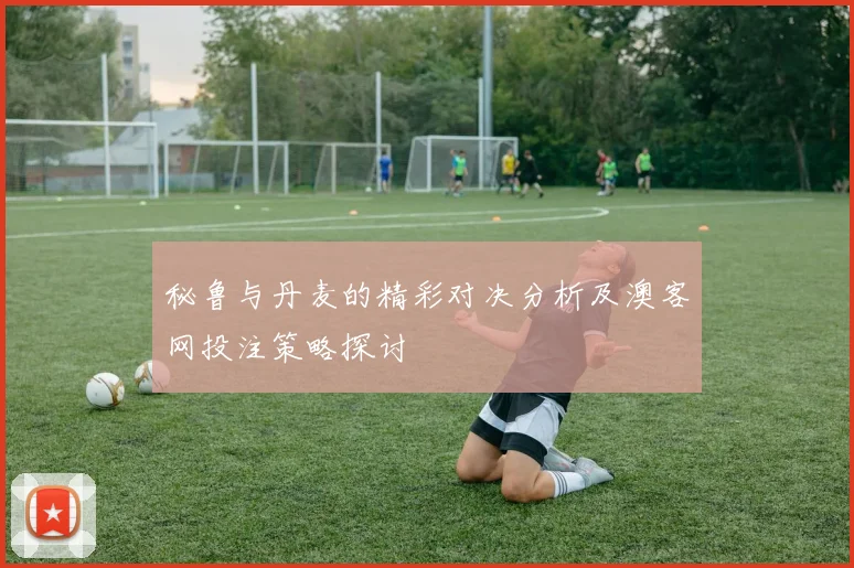 秘鲁与丹麦的精彩对决分析及澳客网投注策略探讨