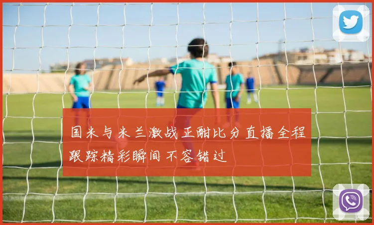 国米与米兰激战正酣比分直播全程跟踪精彩瞬间不容错过