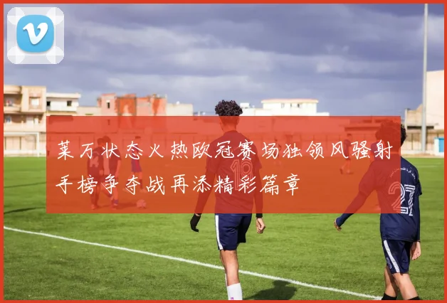 莱万状态火热欧冠赛场独领风骚射手榜争夺战再添精彩篇章