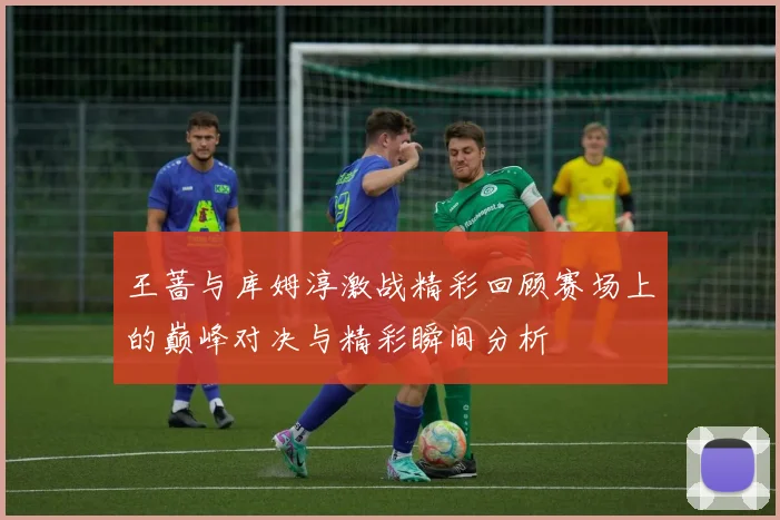 王蔷与库姆淳激战精彩回顾赛场上的巅峰对决与精彩瞬间分析