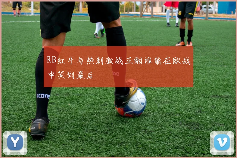 RB红牛与热刺激战正酣谁能在欧战中笑到最后